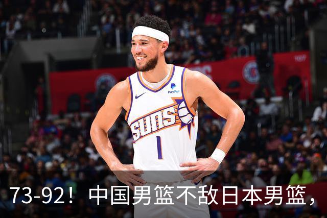 73-92！中国男篮不敌日本男篮，三分崩盘+心态急躁，致命短板彻底暴露